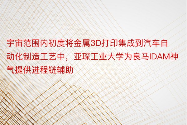 宇宙范围内初度将金属3D打印集成到汽车自动化制造工艺中，亚琛工业大学为良马IDAM神气提供进程链辅助