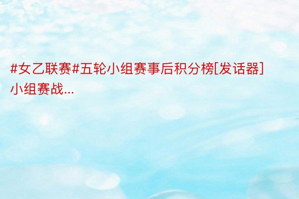 #女乙联赛#五轮小组赛事后积分榜[发话器]小组赛战...