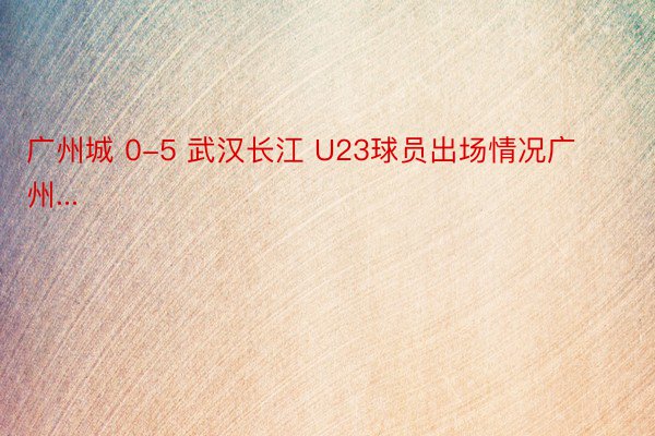 广州城 0-5 武汉长江 U23球员出场情况广州...