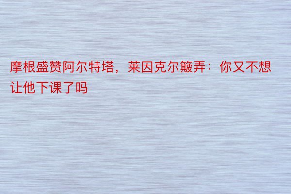 摩根盛赞阿尔特塔，莱因克尔簸弄：你又不想让他下课了吗