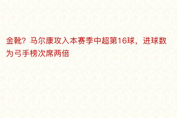 金靴？马尔康攻入本赛季中超第16球，进球数为弓手榜次席两倍