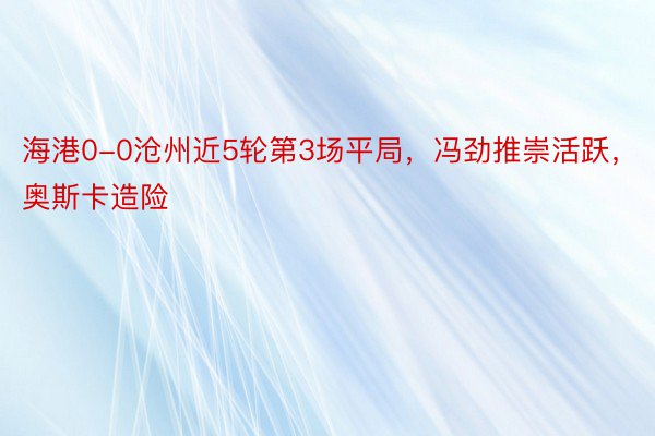 海港0-0沧州近5轮第3场平局，冯劲推崇活跃，奥斯卡造险