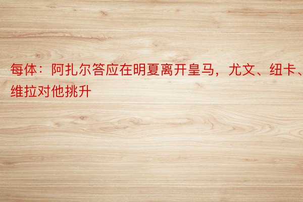 每体：阿扎尔答应在明夏离开皇马，尤文、纽卡、维拉对他挑升