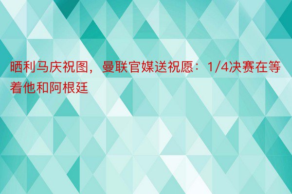 晒利马庆祝图，曼联官媒送祝愿：1/4决赛在等着他和阿根廷